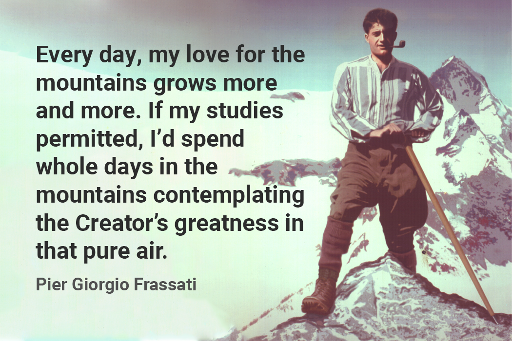 Every day, my love for the mountains grows more and more. If my studies permitted, I’d spend whole days in the mountains contemplating the Creator’s greatness in that pure air. pier giorgio frassati quote